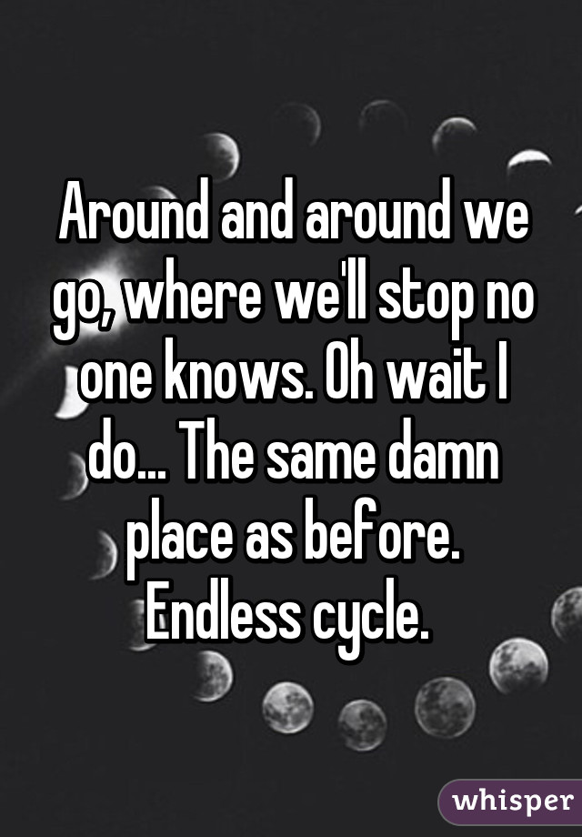 Around and around we go, where we'll stop no one knows. Oh wait I do... The same damn place as before.
Endless cycle. 