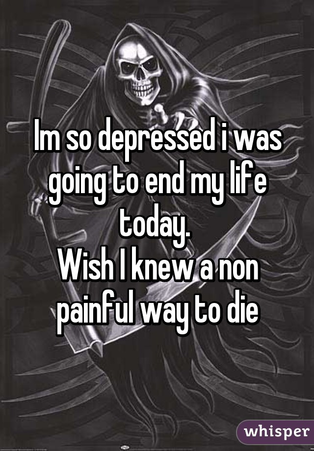 Im so depressed i was going to end my life today. 
Wish I knew a non painful way to die