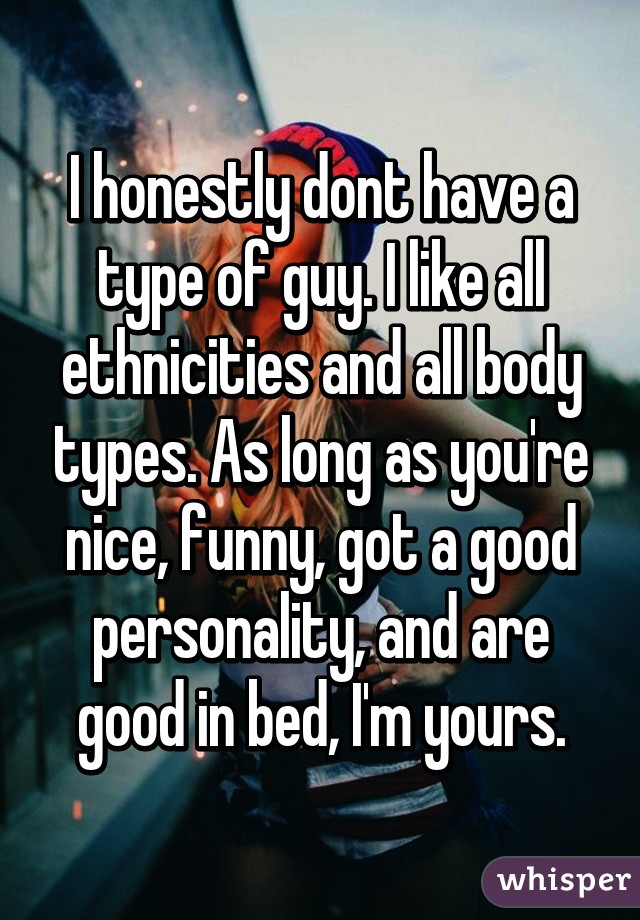 I honestly dont have a type of guy. I like all ethnicities and all body types. As long as you're nice, funny, got a good personality, and are good in bed, I'm yours.