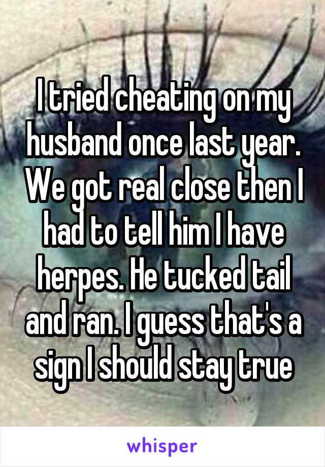 I tried cheating on my husband once last year. We got real close then I had to tell him I have herpes. He tucked tail and ran. I guess that's a sign I should stay true