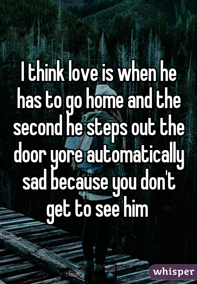 I think love is when he has to go home and the second he steps out the door yore automatically sad because you don't get to see him 