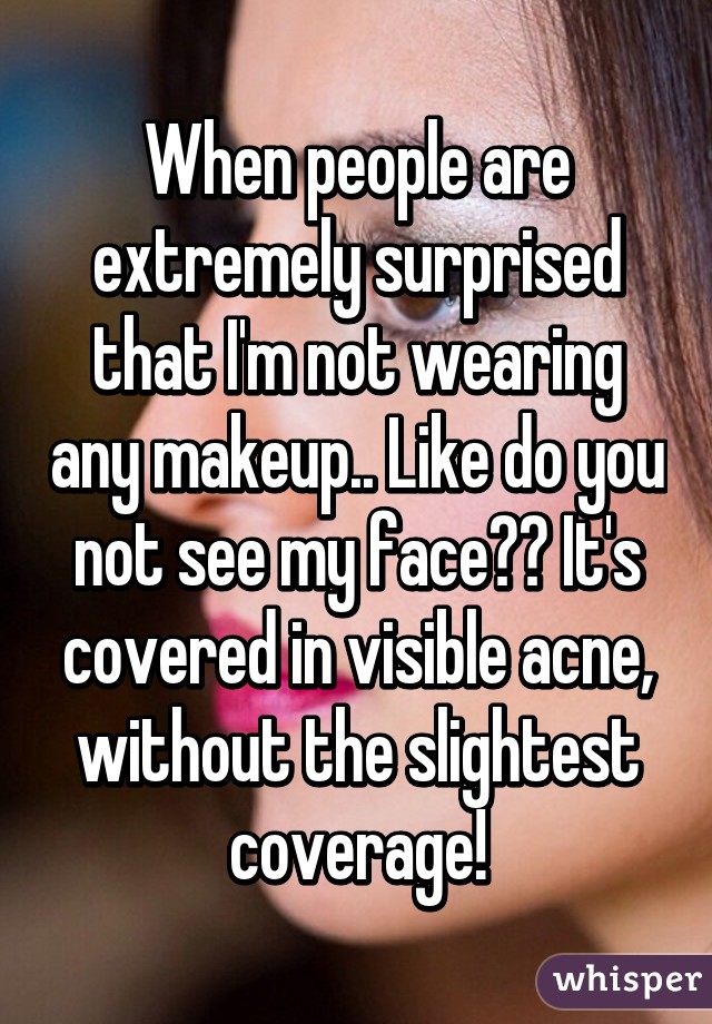 When people are extremely surprised that I'm not wearing any makeup.. Like do you not see my face?? It's covered in visible acne, without the slightest coverage!