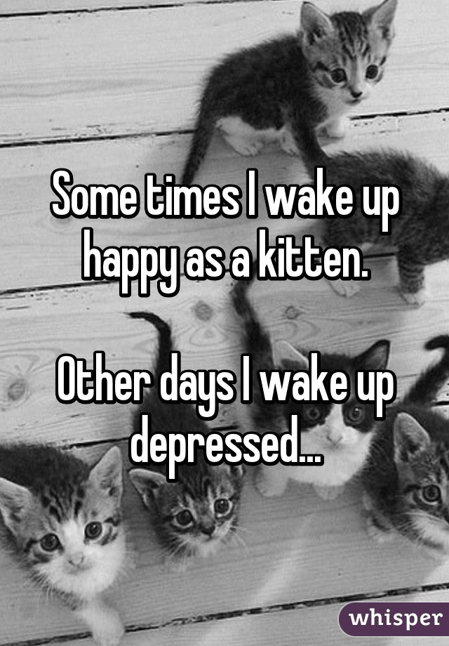 Some times I wake up
happy as a kitten.

Other days I wake up
depressed...