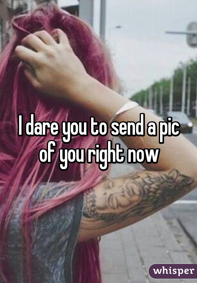 I dare you to send a pic of you right now