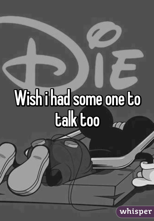 Wish i had some one to talk too