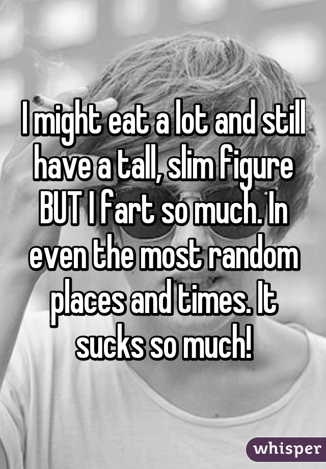 I might eat a lot and still have a tall, slim figure BUT I fart so much. In even the most random places and times. It sucks so much!