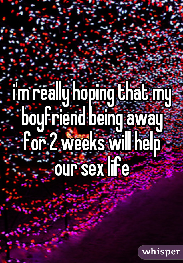 i'm really hoping that my boyfriend being away for 2 weeks will help our sex life