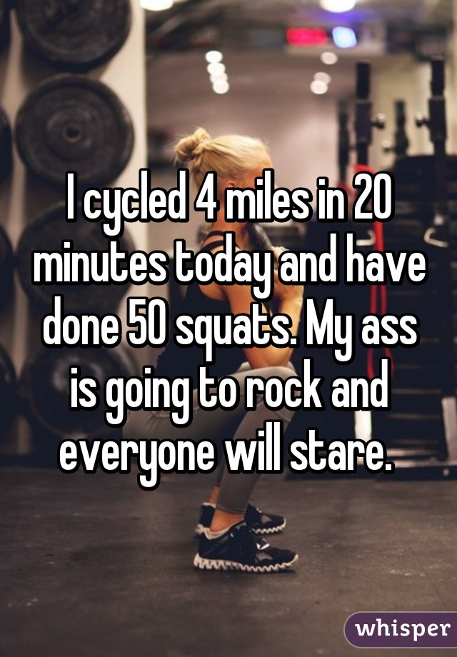 I cycled 4 miles in 20 minutes today and have done 50 squats. My ass is going to rock and everyone will stare. 