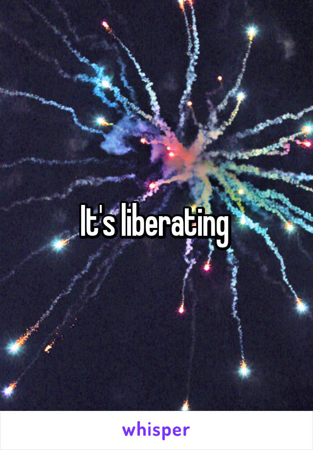 It's liberating 