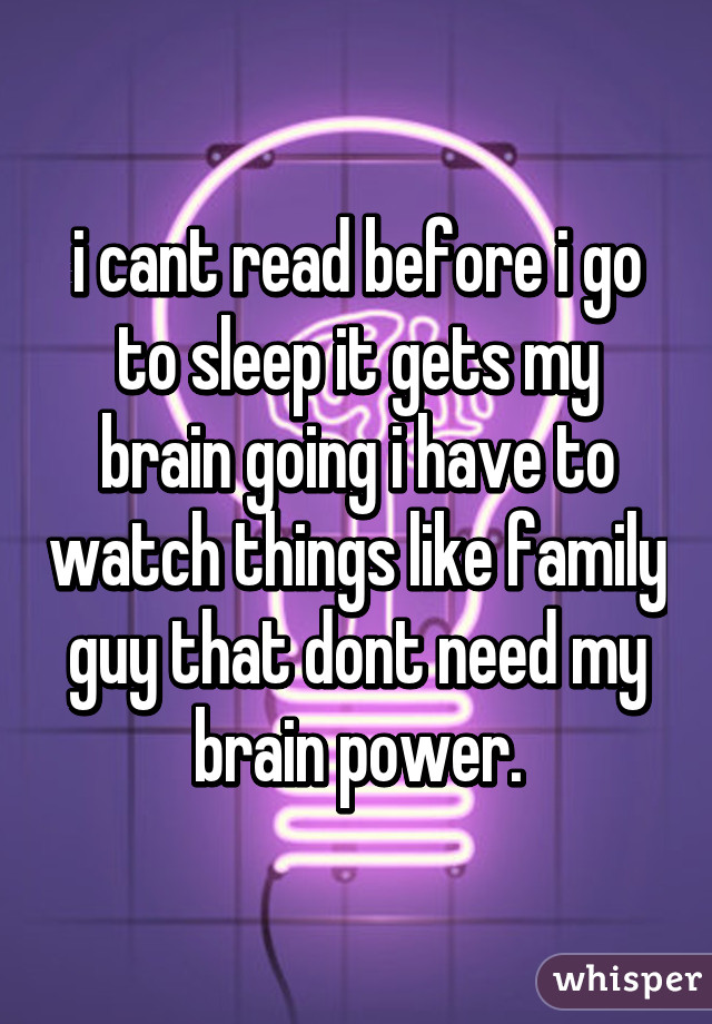 i cant read before i go to sleep it gets my brain going i have to watch things like family guy that dont need my brain power.