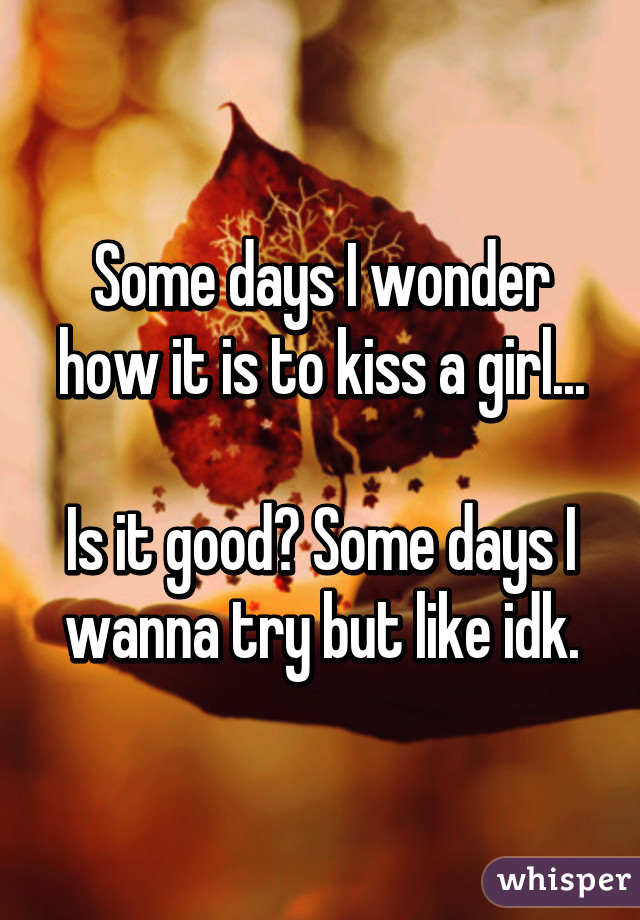 Some days I wonder how it is to kiss a girl...

Is it good? Some days I wanna try but like idk.