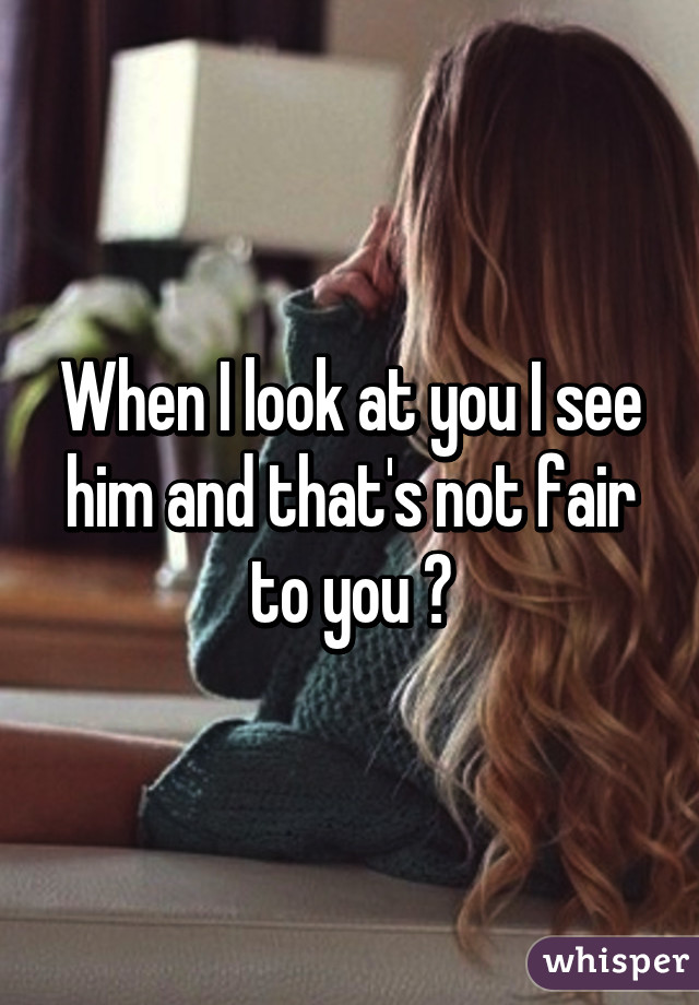 When I look at you I see him and that's not fair to you 😔