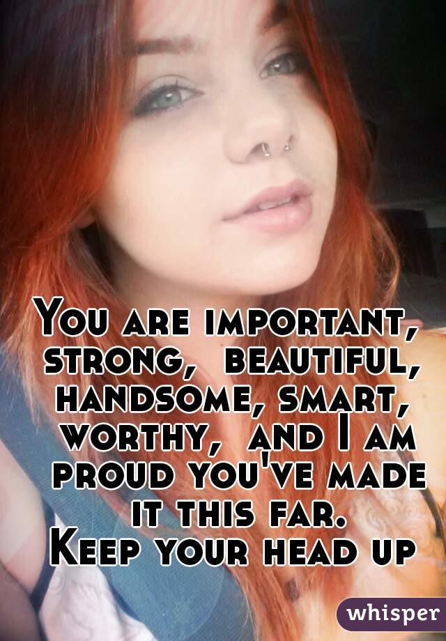 You are important,  strong,  beautiful,  handsome, smart,  worthy,  and I am proud you've made it this far.
Keep your head up
