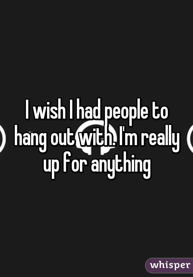 I wish I had people to hang out with. I'm really up for anything