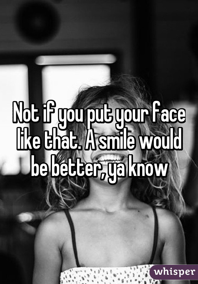 Not if you put your face like that. A smile would be better, ya know