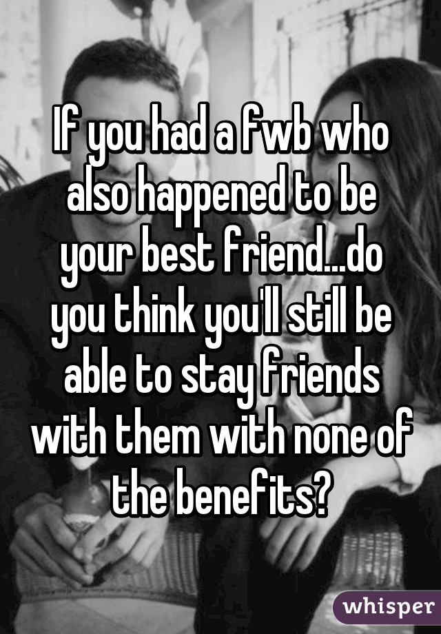 If you had a fwb who also happened to be your best friend...do you think you'll still be able to stay friends with them with none of the benefits?