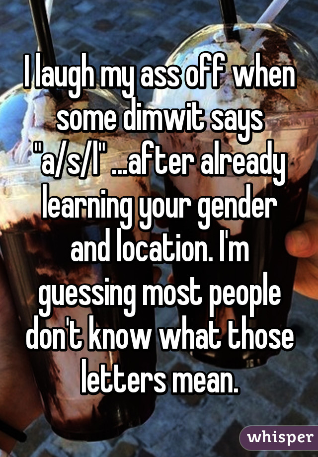 I laugh my ass off when some dimwit says "a/s/l" ...after already learning your gender and location. I'm guessing most people don't know what those letters mean.