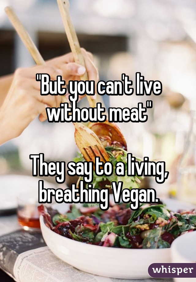 "But you can't live without meat"

They say to a living, breathing Vegan.