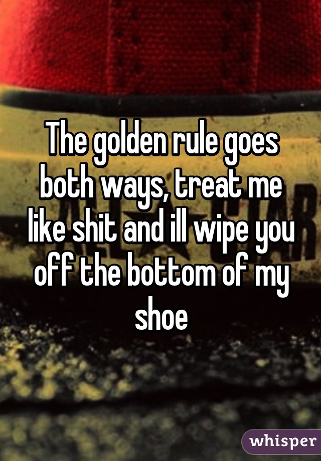 The golden rule goes both ways, treat me like shit and ill wipe you off the bottom of my shoe