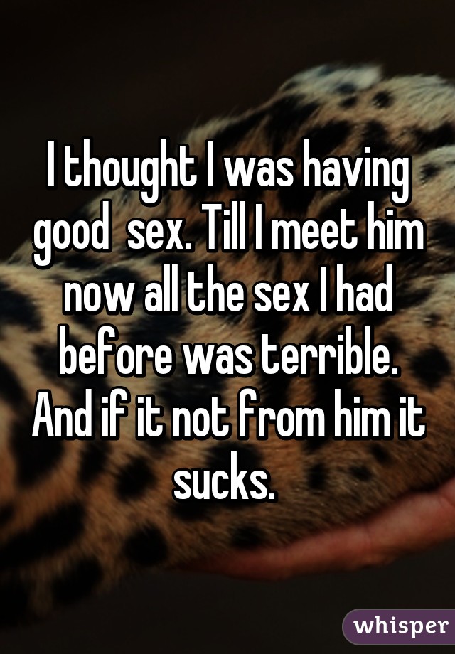 I thought I was having good  sex. Till I meet him now all the sex I had before was terrible. And if it not from him it sucks. 