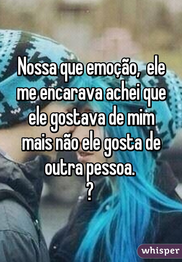 Nossa que emoção,  ele me encarava achei que ele gostava de mim mais não ele gosta de outra pessoa. 
😢 