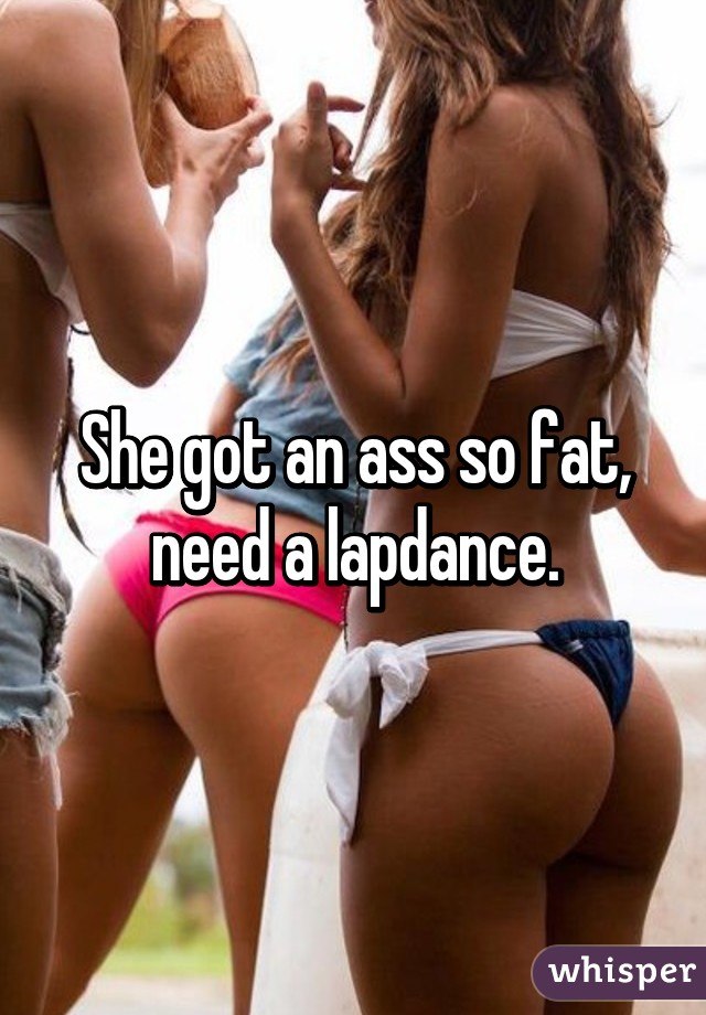 She got an ass so fat, need a lapdance.