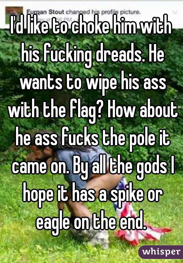 I'd like to choke him with his fucking dreads. He wants to wipe his ass with the flag? How about he ass fucks the pole it came on. By all the gods I hope it has a spike or eagle on the end. 