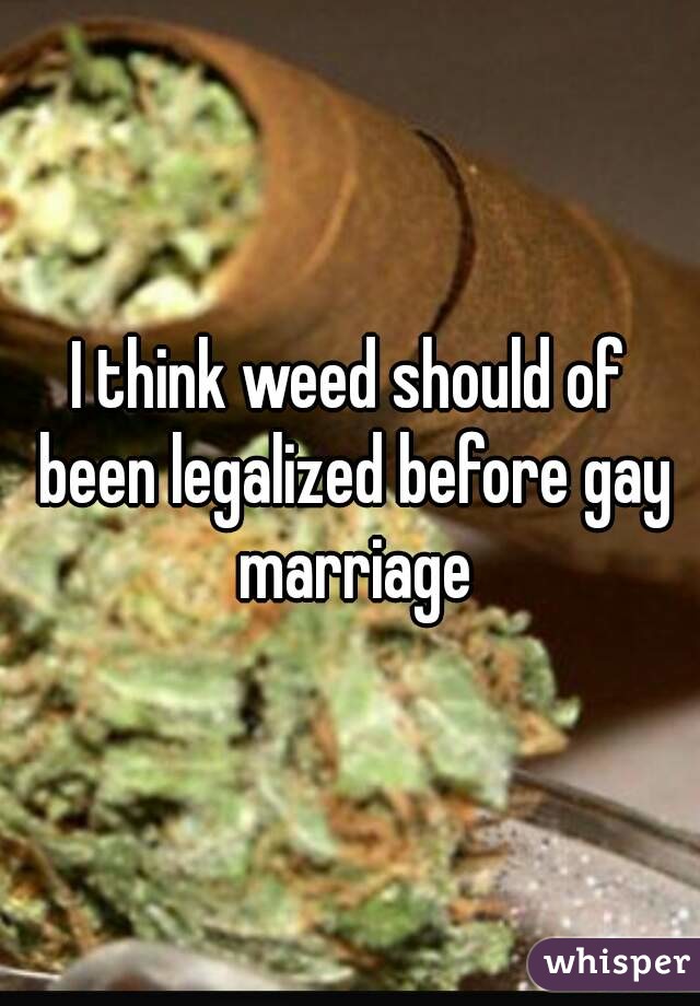 I think weed should of been legalized before gay marriage