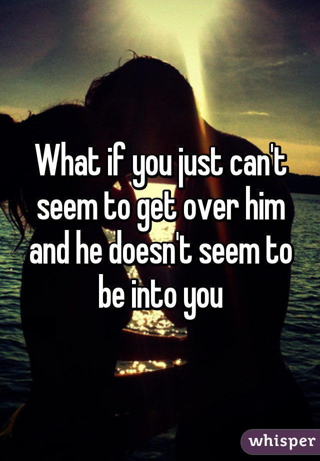 What if you just can't seem to get over him and he doesn't seem to be into you