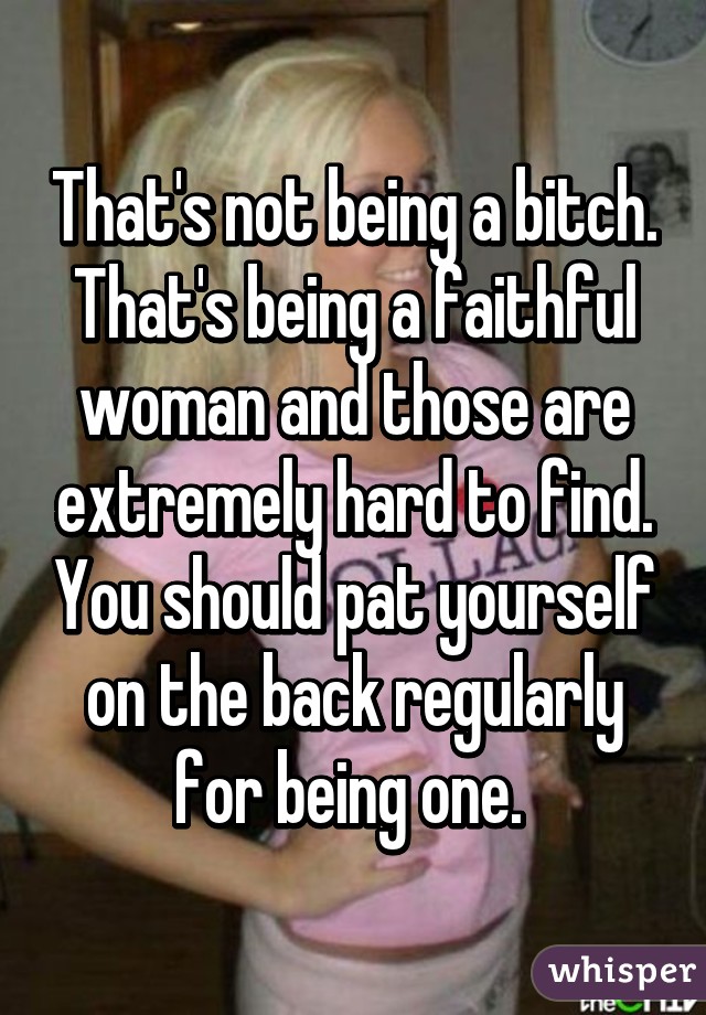 That's not being a bitch. That's being a faithful woman and those are extremely hard to find. You should pat yourself on the back regularly for being one. 