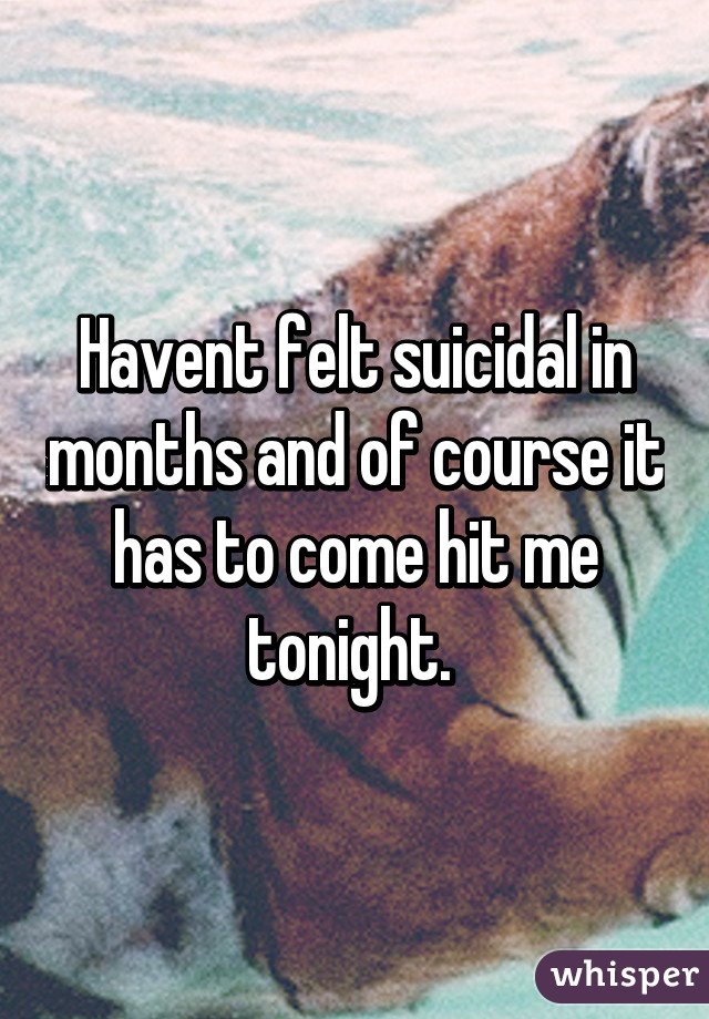 Havent felt suicidal in months and of course it has to come hit me tonight. 