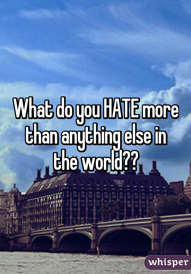 What do you HATE more than anything else in the world??