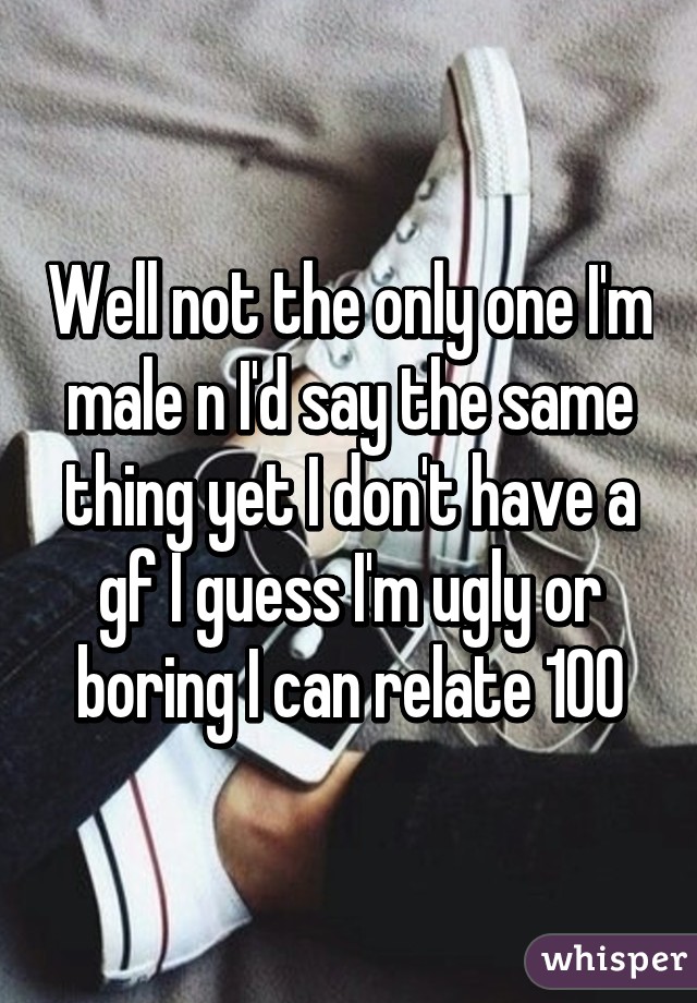 Well not the only one I'm male n I'd say the same thing yet I don't have a gf I guess I'm ugly or boring I can relate 100%