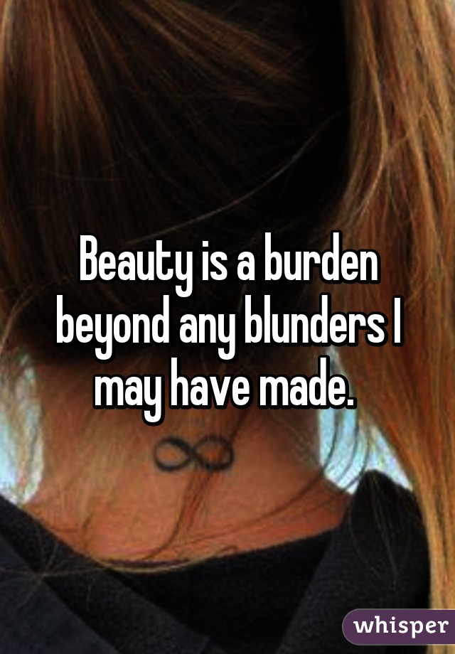 Beauty is a burden beyond any blunders I may have made. 