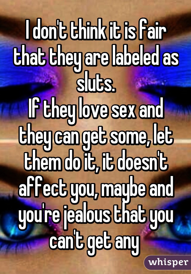 I don't think it is fair that they are labeled as sluts.
If they love sex and they can get some, let them do it, it doesn't affect you, maybe and you're jealous that you can't get any 