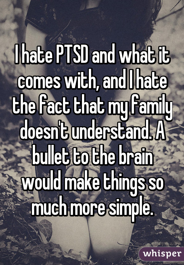 I hate PTSD and what it comes with, and I hate the fact that my family doesn't understand. A bullet to the brain would make things so much more simple.