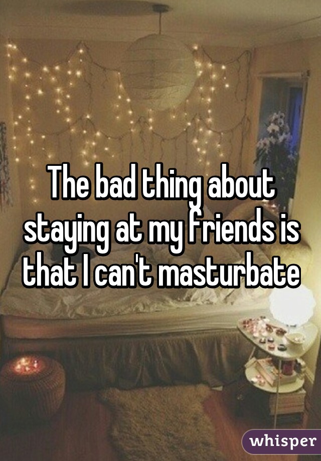 The bad thing about staying at my friends is that I can't masturbate