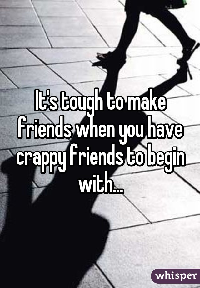 It's tough to make friends when you have crappy friends to begin with...