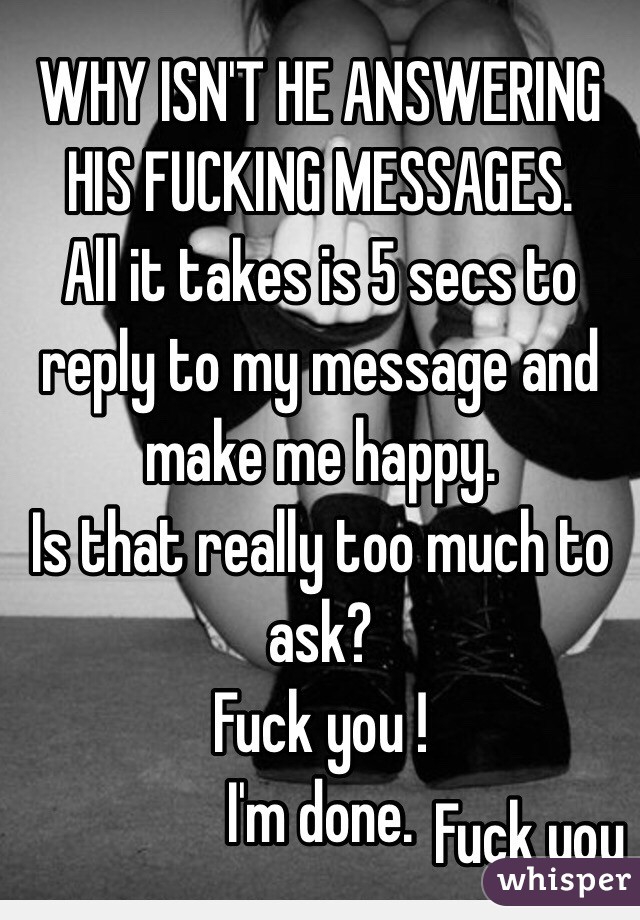 WHY ISN'T HE ANSWERING HIS FUCKING MESSAGES. 
All it takes is 5 secs to reply to my message and make me happy. 
Is that really too much to ask?
Fuck you !
I'm done. 