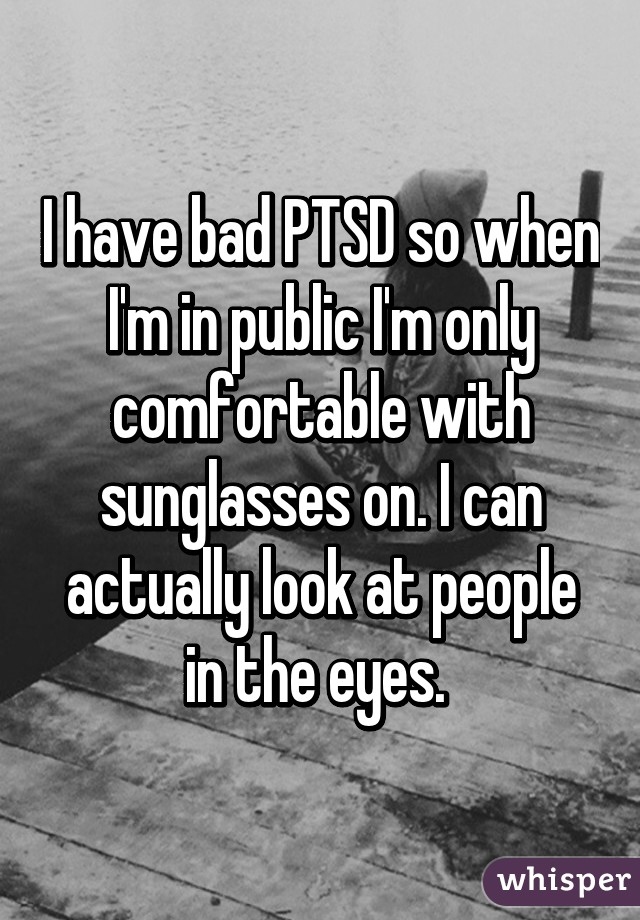 I have bad PTSD so when I'm in public I'm only comfortable with sunglasses on. I can actually look at people in the eyes. 