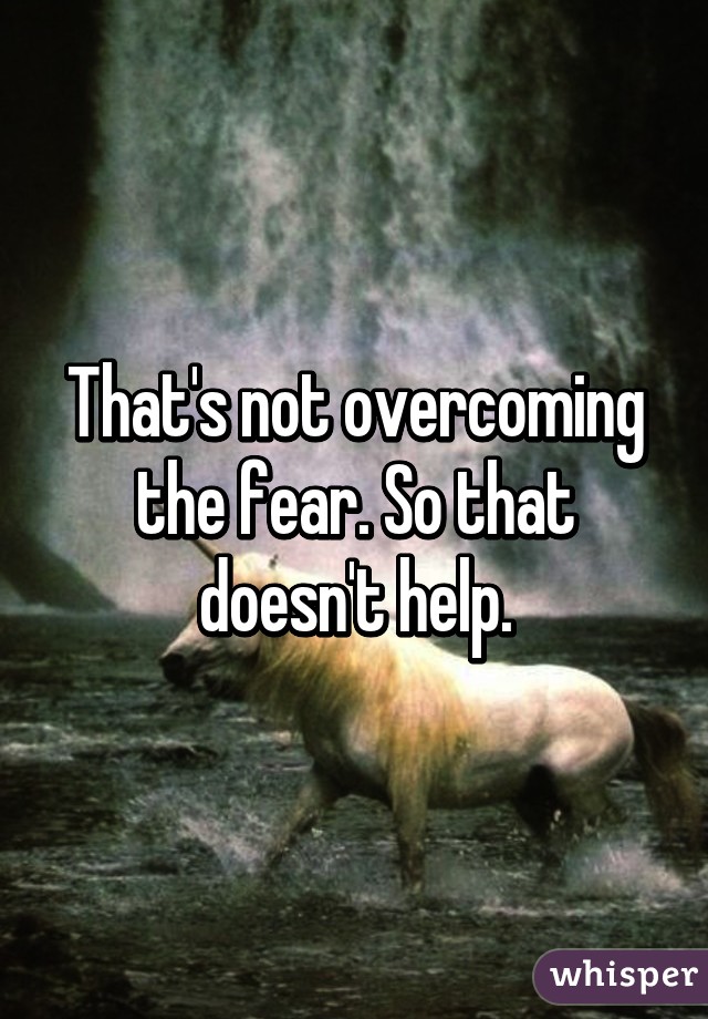 That's not overcoming the fear. So that doesn't help.