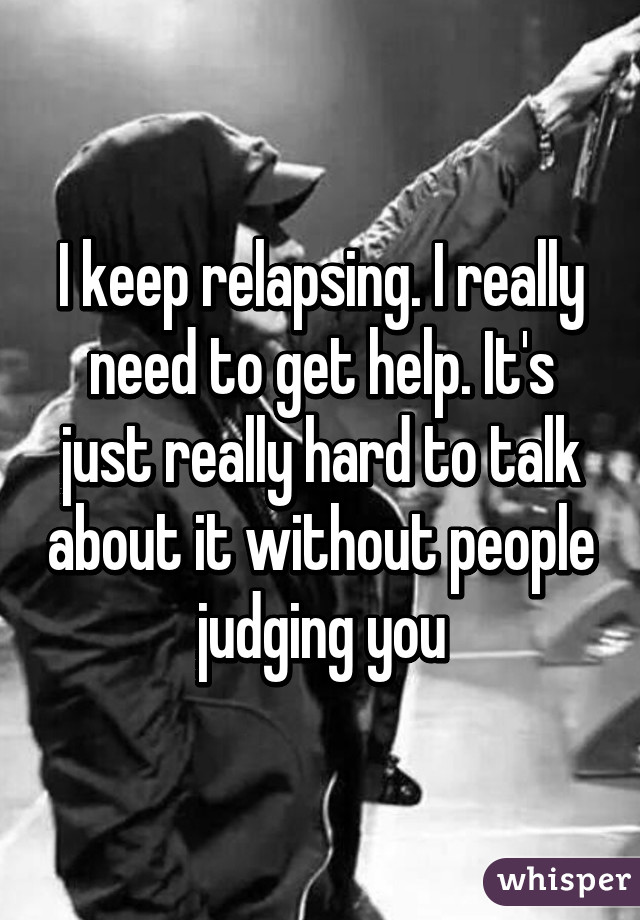 I keep relapsing. I really need to get help. It's just really hard to talk about it without people judging you