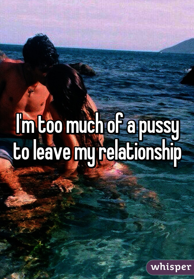 I'm too much of a pussy to leave my relationship