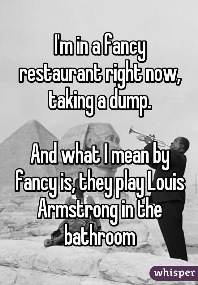 I'm in a fancy restaurant right now, taking a dump.

And what I mean by fancy is, they play Louis Armstrong in the bathroom