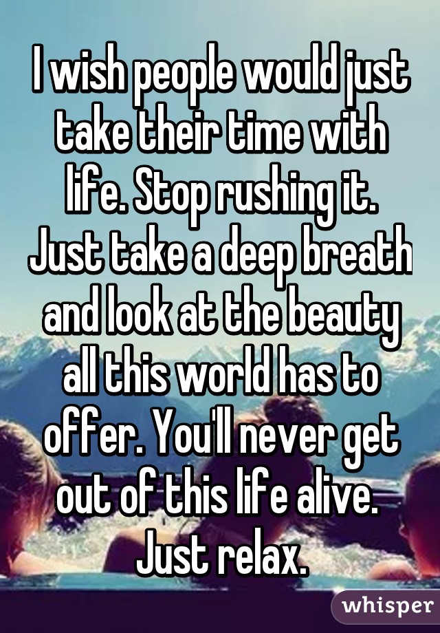 I wish people would just take their time with life. Stop rushing it. Just take a deep breath and look at the beauty all this world has to offer. You'll never get out of this life alive.  Just relax.