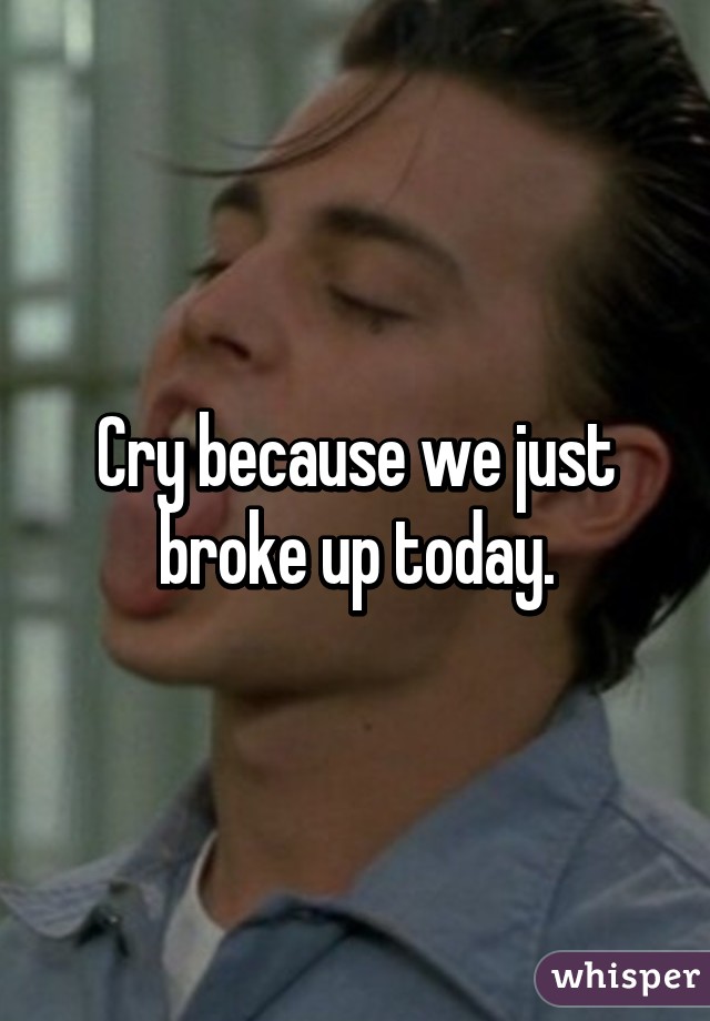 Cry because we just broke up today.