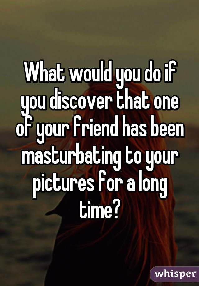 What would you do if you discover that one of your friend has been masturbating to your pictures for a long time?