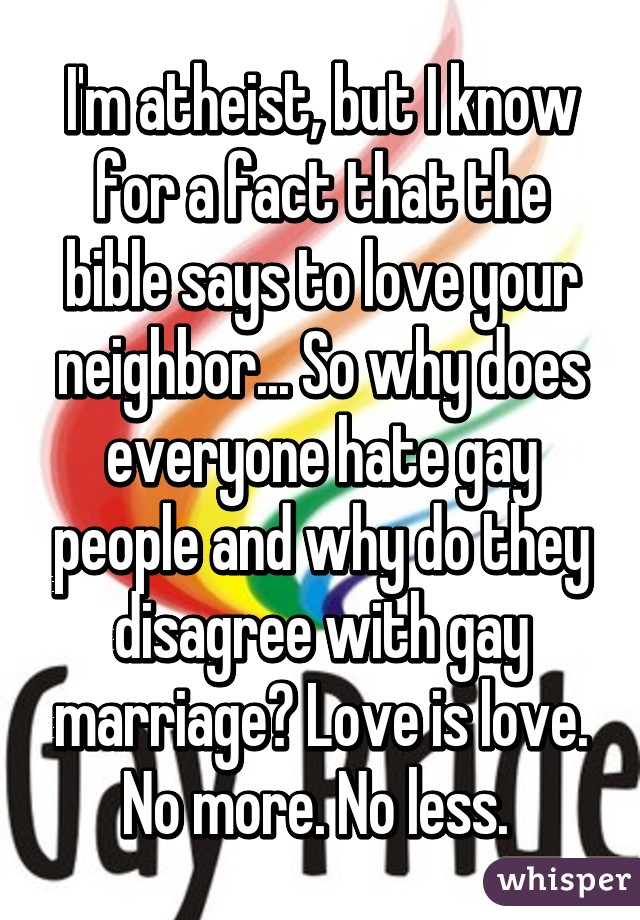 I'm atheist, but I know for a fact that the bible says to love your neighbor... So why does everyone hate gay people and why do they disagree with gay marriage? Love is love. No more. No less. 