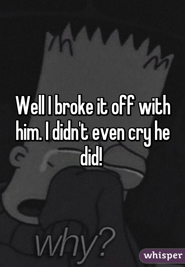 Well I broke it off with him. I didn't even cry he did! 