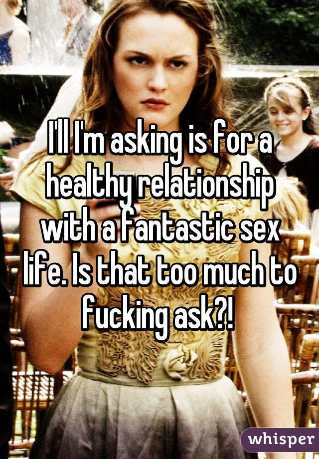 I'll I'm asking is for a healthy relationship with a fantastic sex life. Is that too much to fucking ask?! 